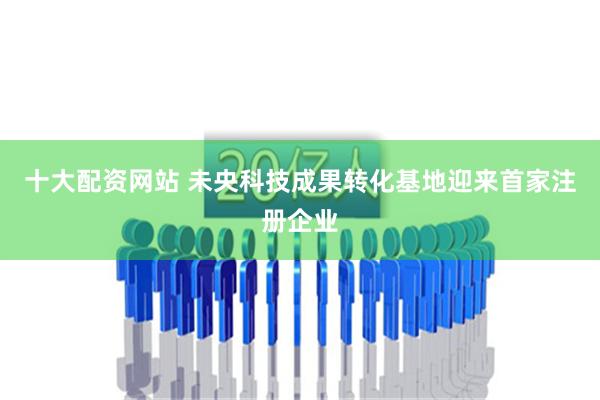 十大配资网站 未央科技成果转化基地迎来首家注册企业