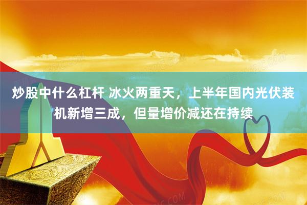 炒股中什么杠杆 冰火两重天，上半年国内光伏装机新增三成，但量增价减还在持续