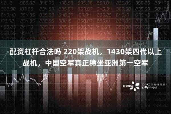 配资杠杆合法吗 220架战机，1430架四代以上战机，中国空军真正稳坐亚洲第一空军