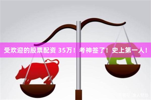 受欢迎的股票配资 35万！考神签了！史上第一人！