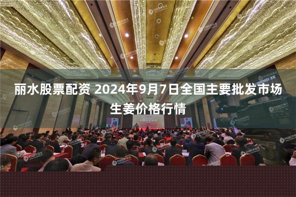 丽水股票配资 2024年9月7日全国主要批发市场生姜价格行情