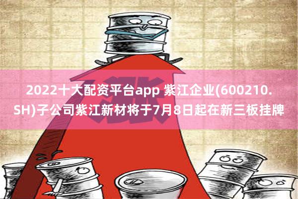 2022十大配资平台app 紫江企业(600210.SH)子公司紫江新材将于7月8日起在新三板挂牌