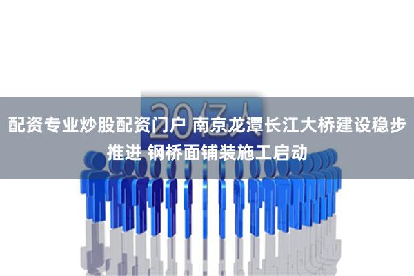 配资专业炒股配资门户 南京龙潭长江大桥建设稳步推进 钢桥面铺装施工启动