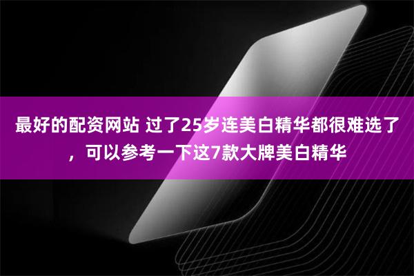 最好的配资网站 过了25岁连美白精华都很难选了，可以参考一下这7款大牌美白精华