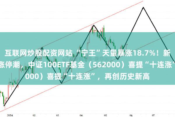 互联网炒股配资网站 “宁王”天量暴涨18.7%！新经济龙头股再掀涨停潮，中证100ETF基金（562000）喜提“十连涨”，再创历史新高