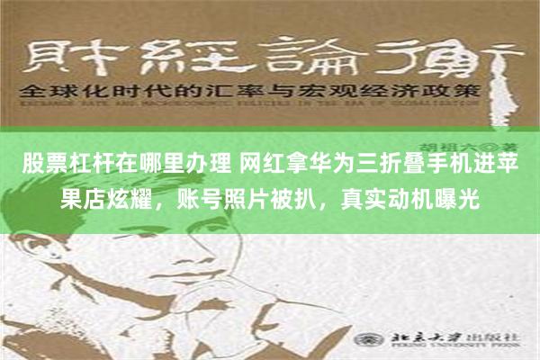 股票杠杆在哪里办理 网红拿华为三折叠手机进苹果店炫耀，账号照片被扒，真实动机曝光