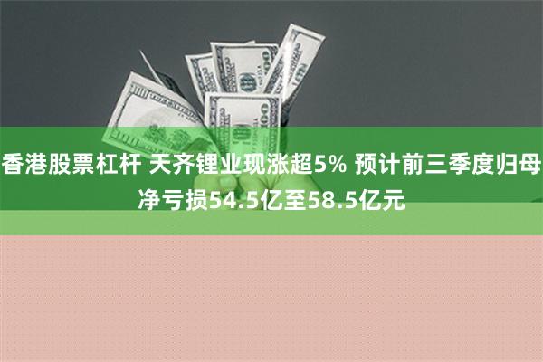 香港股票杠杆 天齐锂业现涨超5% 预计前三季度归母净亏损54.5亿至58.5亿元