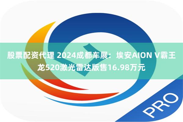 股票配资代理 2024成都车展：埃安AION V霸王龙520激光雷达版售16.98万元