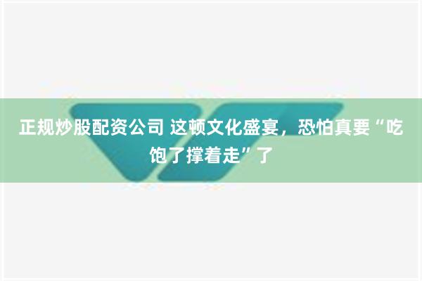 正规炒股配资公司 这顿文化盛宴，恐怕真要“吃饱了撑着走”了