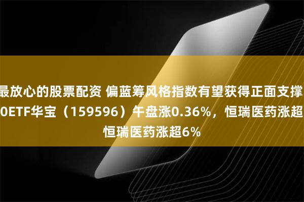 最放心的股票配资 偏蓝筹风格指数有望获得正面支撑，A50ETF华宝（159596）午盘涨0.36%，恒瑞医药涨超6%