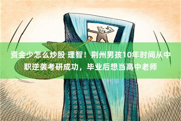 资金少怎么炒股 理智！荆州男孩10年时间从中职逆袭考研成功，毕业后想当高中老师