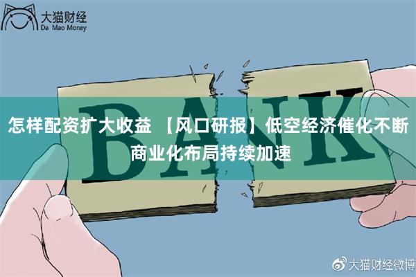 怎样配资扩大收益 【风口研报】低空经济催化不断 商业化布局持续加速