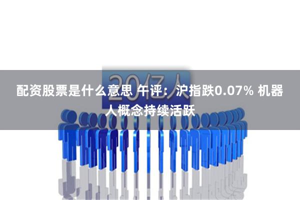 配资股票是什么意思 午评：沪指跌0.07% 机器人概念持续活跃