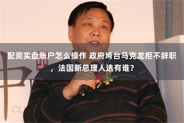 配资实盘账户怎么操作 政府垮台马克龙拒不辞职，法国新总理人选有谁？