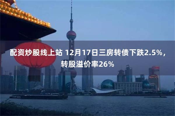 配资炒股线上站 12月17日三房转债下跌2.5%，转股溢价率26%