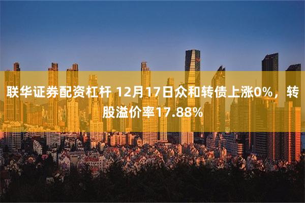 联华证券配资杠杆 12月17日众和转债上涨0%，转股溢价率17.88%