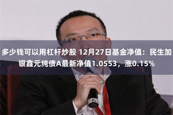 多少钱可以用杠杆炒股 12月27日基金净值：民生加银鑫元纯债A最新净值1.0553，涨0.15%