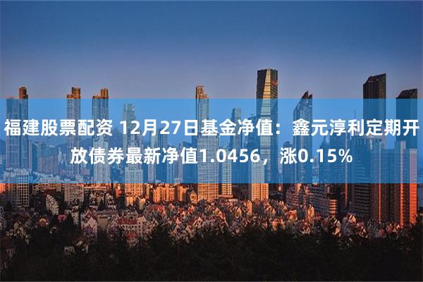 福建股票配资 12月27日基金净值：鑫元淳利定期开放债券最新净值1.0456，涨0.15%