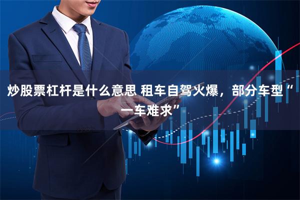 炒股票杠杆是什么意思 租车自驾火爆，部分车型“一车难求”